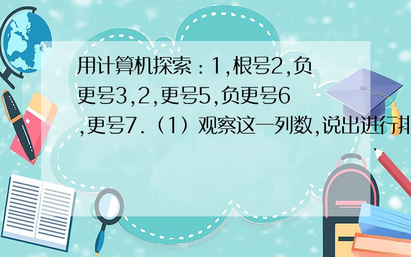 用计算机探索：1,根号2,负更号3,2,更号5,负更号6,更号7.（1）观察这一列数,说出进行排列时所依据的一种规律.（2）如果从1开始一次连续取若干个数,使它们的和大于5,那么至少要选多少个数?