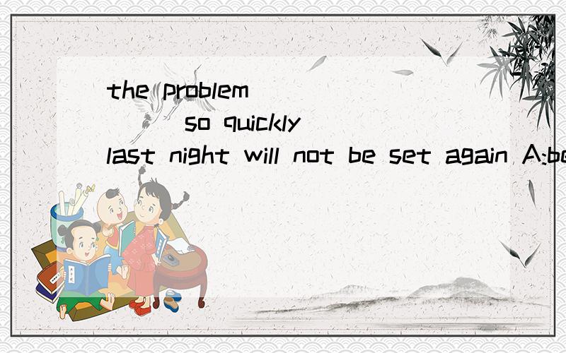 the problem _____so quickly last night will not be set again A:be settled B:settled为什么 两个有什么区别