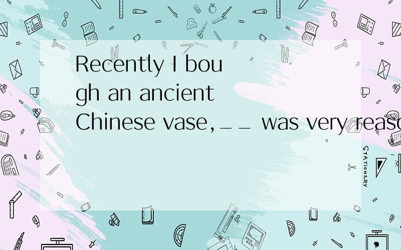 Recently I bough an ancient Chinese vase,__ was very reasonable. A:which pric B:its price...Recently I bough an ancient Chinese vase,__ was very reasonable. A:which pric  B:its price  C:the price of which D:the price of whose 选什么,求解释,谢