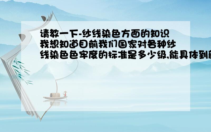 请教一下-纱线染色方面的知识我想知道目前我们国家对各种纱线染色色牢度的标准是多少级,能具体到颜色是最好.有人说我国目前的毛晴之类原料的染色色牢度-象黑色的只能达到2-3级,3级还