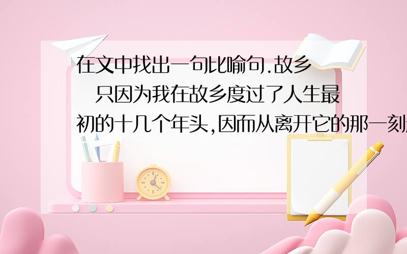 在文中找出一句比喻句.故乡　　只因为我在故乡度过了人生最初的十几个年头,因而从离开它的那一刻起,思乡便成为一种病：无从治愈,无法自已.　　每当深夜,皎洁的月光洒上床头,抑或昏黄