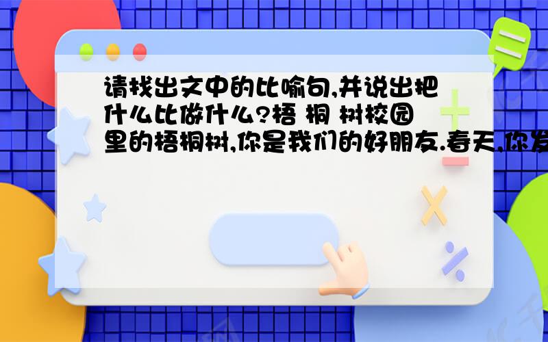 请找出文中的比喻句,并说出把什么比做什么?梧 桐 树校园里的梧桐树,你是我们的好朋友.春天,你发芽了.一个个灰白色的、有细柔绒毛的芽苞,快乐地绽开在枝头,就像小弟弟微笑着睁开眼睛.