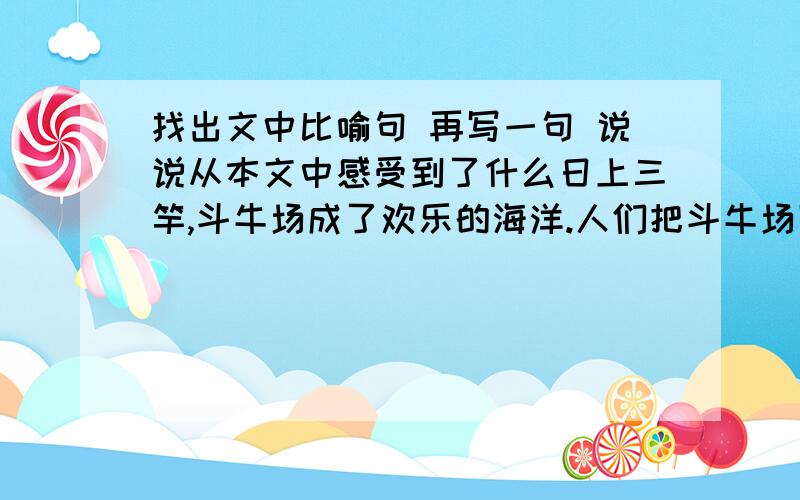 找出文中比喻句 再写一句 说说从本文中感受到了什么日上三竿,斗牛场成了欢乐的海洋.人们把斗牛场团团围住.矫(jiǎo)健的公牛,在主人的逗引下,在观众的助威声中,瞪着血红的双眼,顽强地顶