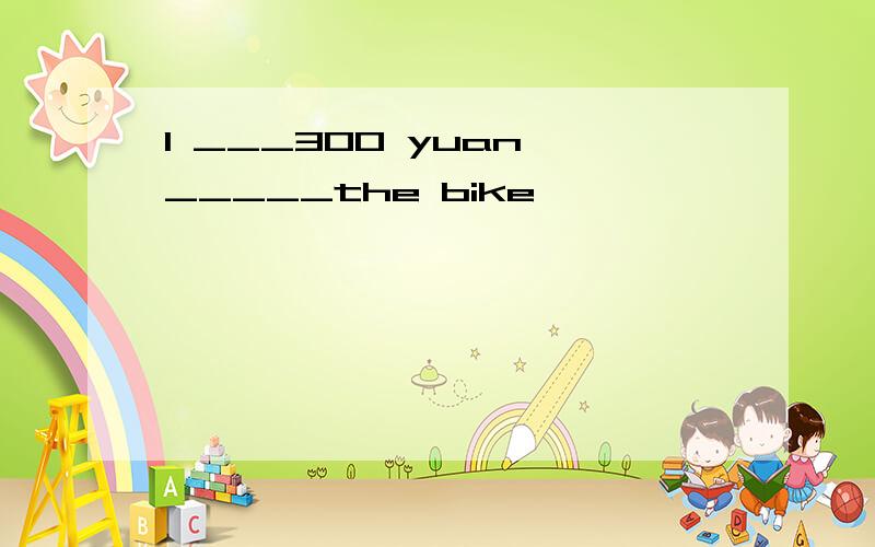 I ___300 yuan _____the bike