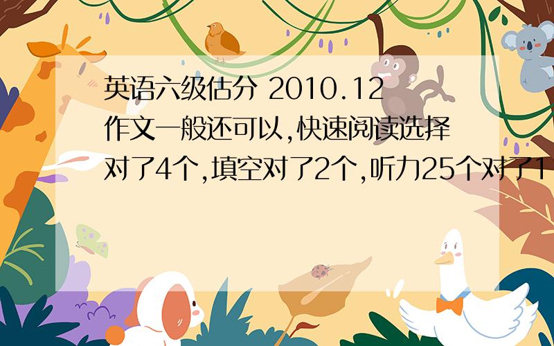 英语六级估分 2010.12作文一般还可以,快速阅读选择对了4个,填空对了2个,听力25个对了11个,复合式听写单词写对了1个,仔细阅读回答问题的对了2个,仔细阅读选择对了8个,完型对了14个,翻译对了2