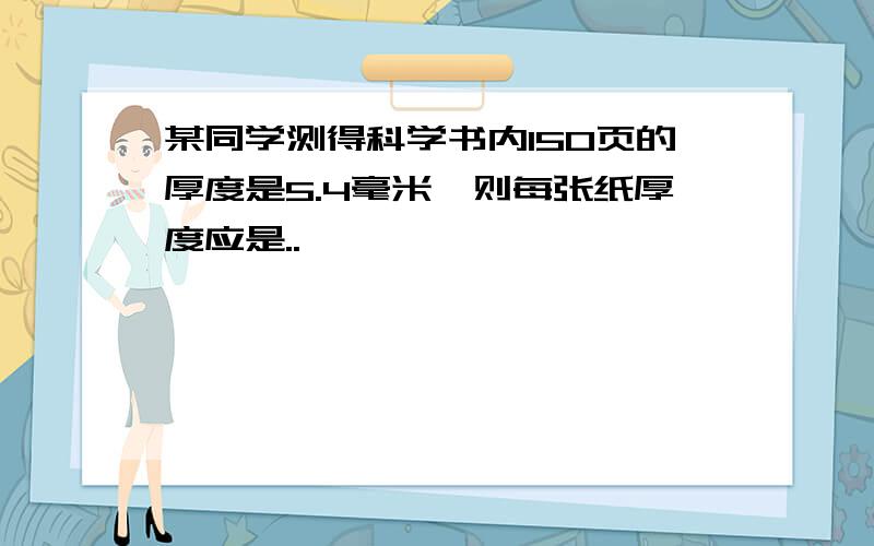 某同学测得科学书内150页的厚度是5.4毫米,则每张纸厚度应是..