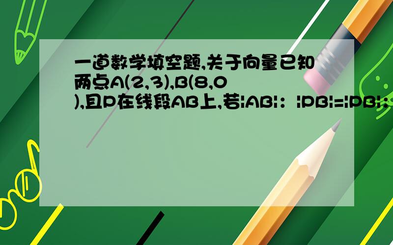 一道数学填空题,关于向量已知两点A(2,3),B(8,0),且P在线段AB上,若|AB|：|PB|=|PB|：|AB|（四者都带向量符号）,则点P的坐标为 .可不可以有一点详细的过程呢？非常抱歉！是|AP|：|PB|=|PB|：|AB|