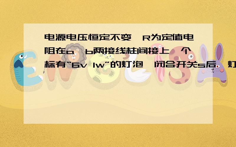 电源电压恒定不变,R为定值电阻在a,b两接线柱间接上一个标有“6v 1w”的灯泡,闭合开关s后,灯泡恰好正常发光;若在a,b两接线柱间换上一个标有“6v,2w”的灯泡,闭合电键,灯泡消耗的功率（）A.