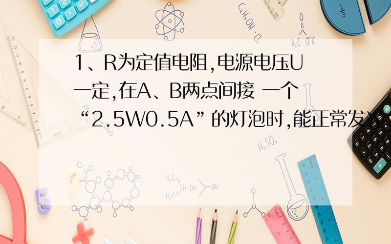 1、R为定值电阻,电源电压U一定,在A、B两点间接 一个“2.5W0.5A”的灯泡时,能正常发光.若接一个“2.5W 0.6A” 的灯泡时,则（ ） A．仍能正常发光 B．比正常发光亮,可能烧坏 C．比正常发光暗 D．