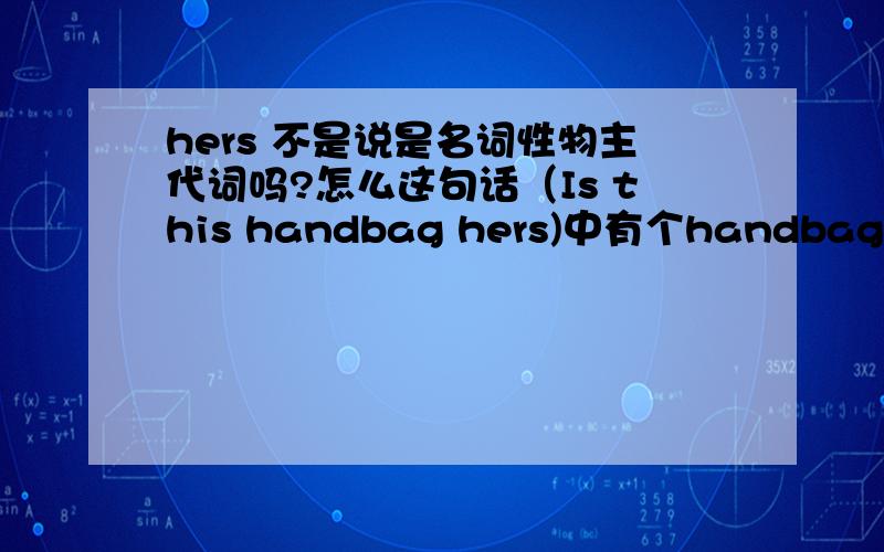 hers 不是说是名词性物主代词吗?怎么这句话（Is this handbag hers)中有个handbag这个名词呢?Is this handbag __?A:her B:hers C:she,s D:she 正确答案怎么是B:hers hers 是名词性物主代词,就是代替了名词.而handbag(