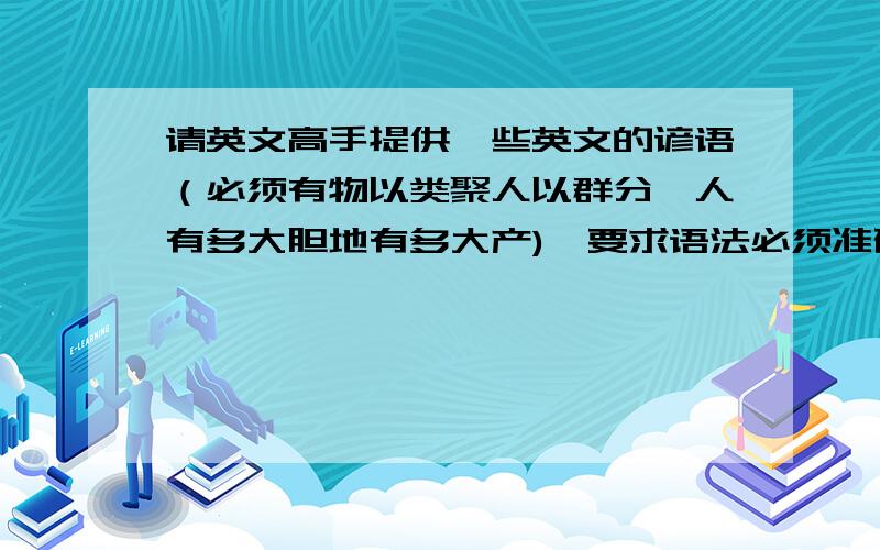 请英文高手提供一些英文的谚语（必须有物以类聚人以群分,人有多大胆地有多大产),要求语法必须准确,外国人能看懂,谢绝直译的和翻译的,给的越多加分越多,