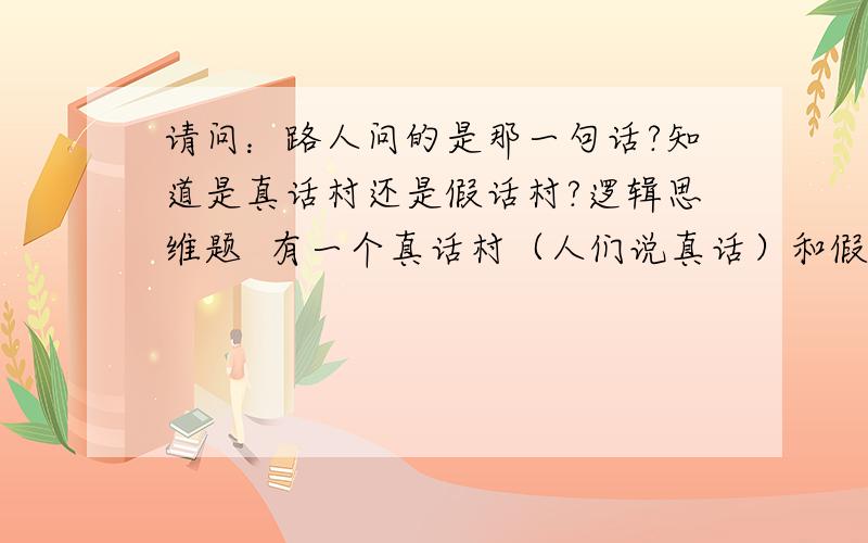 请问：路人问的是那一句话?知道是真话村还是假话村?逻辑思维题  有一个真话村（人们说真话）和假话村（人们说假话）结婚,人们混在一起,有一人路过不知到了真话村还是到了假话村,就请