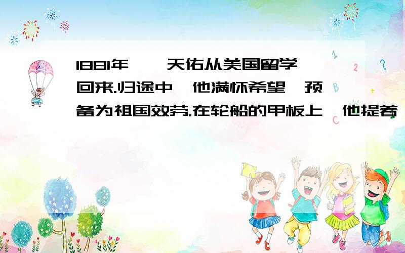 1881年,詹天佑从美国留学回来.归途中,他满怀希望,预备为祖国效劳.在轮船的甲板上,他提着一只小皮箱,陷入沉思.耶鲁大学的毕业晚会开始了,校园里到处是音乐、鲜花、美酒.可是詹天佑并没