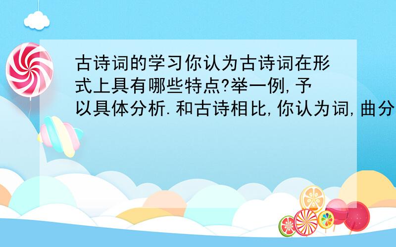 古诗词的学习你认为古诗词在形式上具有哪些特点?举一例,予以具体分析.和古诗相比,你认为词,曲分别具有什么特点?请以下面两首为例,予以分析.明月几时有?把酒问青天.不知天上宫阙,今夕