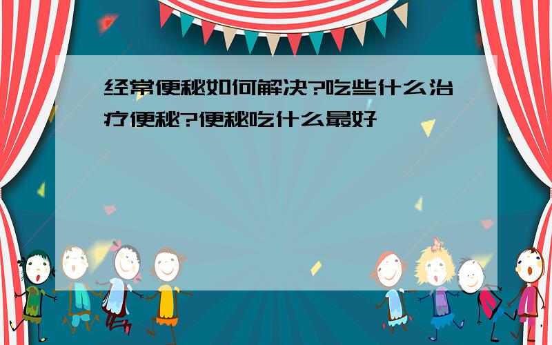 经常便秘如何解决?吃些什么治疗便秘?便秘吃什么最好