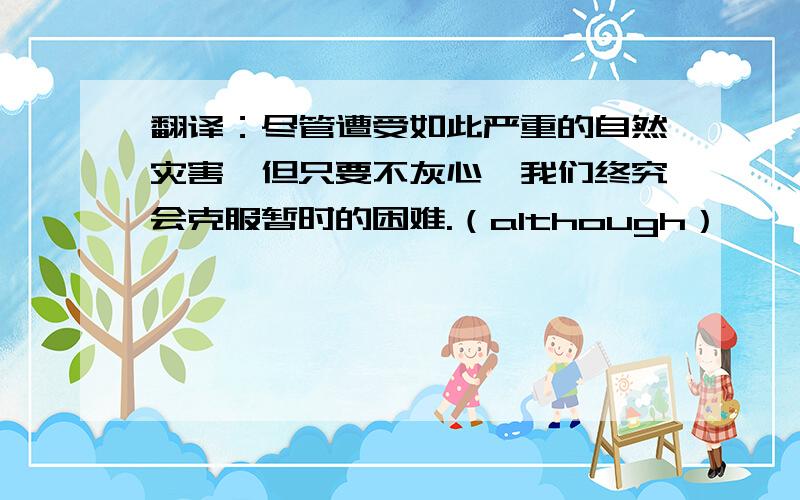 翻译：尽管遭受如此严重的自然灾害,但只要不灰心,我们终究会克服暂时的困难.（although）