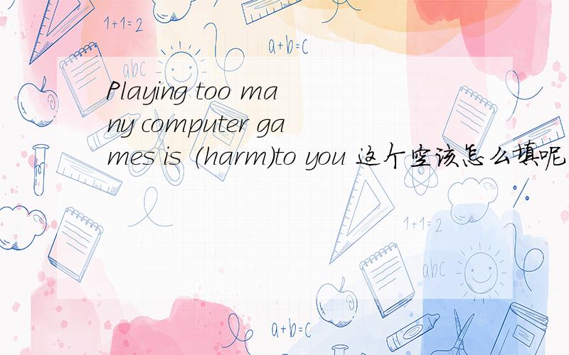 Playing too many computer games is （harm）to you 这个空该怎么填呢··要原因哦·~