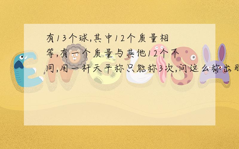 有13个球,其中12个质量相等,有一个质量与其他12个不同,用一杆天平称只能称3次,问这么称出那个不同的（不知道那个不同的是比其他的重还是轻）首先你不知道那个球是比其他的重还是轻，