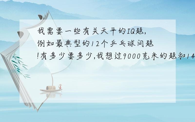 我需要一些有关天平的IQ题,例如最典型的12个乒乓球问题!有多少要多少,我想过9000克米的题和140克米的题,我想要更多的题,看谁出的题好,