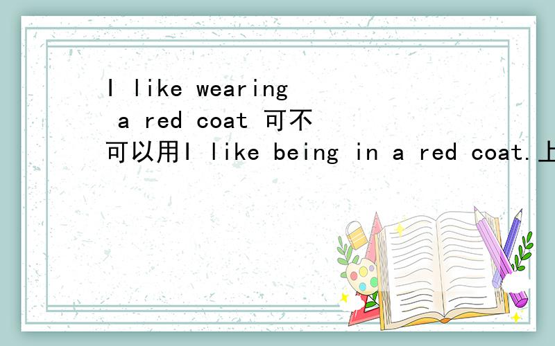 I like wearing a red coat 可不可以用I like being in a red coat.上面一句常用.下面一句没看到过,不知可不可以这么用.I wear a red coatI am in a red coat既然都是一样的意思.动词放在like后变成动名词不就可以