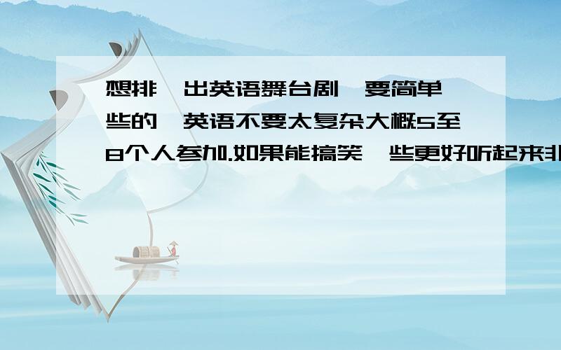 想排一出英语舞台剧,要简单一些的,英语不要太复杂大概5至8个人参加.如果能搞笑一些更好听起来非常不错能教具体一些吗在哪里可以找到英文剧本