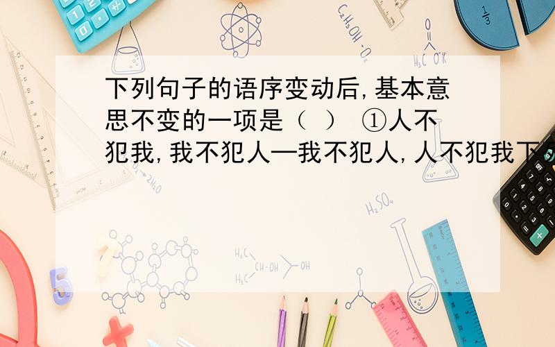 下列句子的语序变动后,基本意思不变的一项是（ ） ①人不犯我,我不犯人─我不犯人,人不犯我下列句子的语序变动后,基本意思不变的一项是（ ）①人不犯我,我不犯人─我不犯人,人不犯我