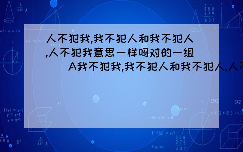 人不犯我,我不犯人和我不犯人,人不犯我意思一样吗对的一组（）A我不犯我,我不犯人和我不犯人,人不犯我B我为人人,人人为我和人人为我,我为人人c屡战屡败,屡败屡战和屡败屡战,屡战屡败d