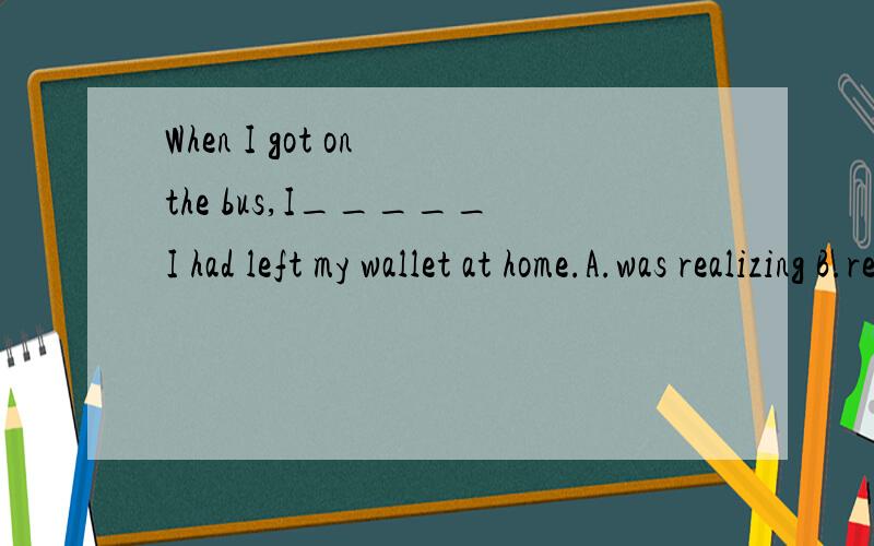 When I got on the bus,I_____I had left my wallet at home.A.was realizing B.realized C.have realized D.would realize 为什么不选c 不是已经意识到 钱包在家吗?