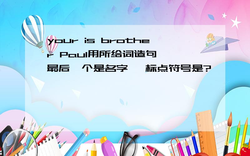 your is brother Paul用所给词造句 【最后一个是名字 ,标点符号是?】