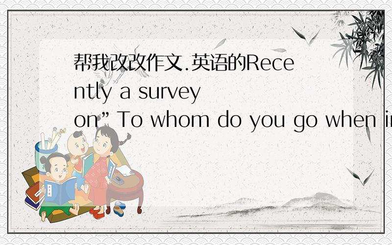 帮我改改作文.英语的Recently a survey on”To whom do you go when in trouble?”was made among high school students.58% of them turn to classmates and friends to share their troubles,while 33% of them choose to tell their thoughts to teachers