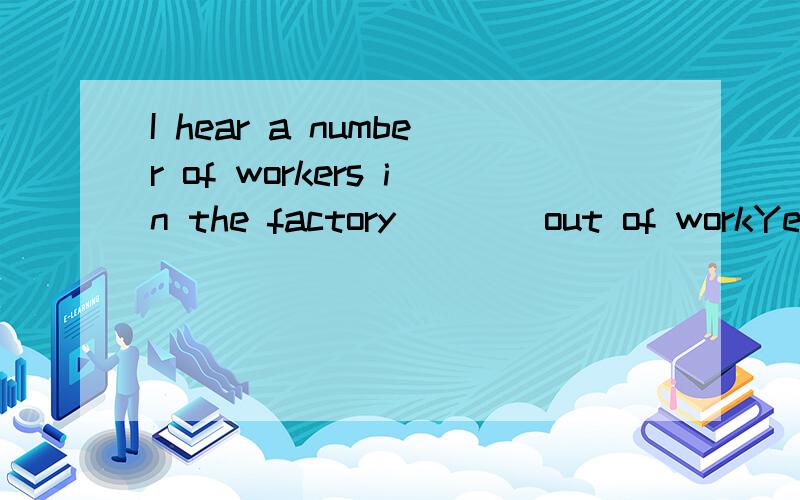 I hear a number of workers in the factory ___ out of workYes,and the number ____ quite hugeA are;is B is;are C is;is D are;are