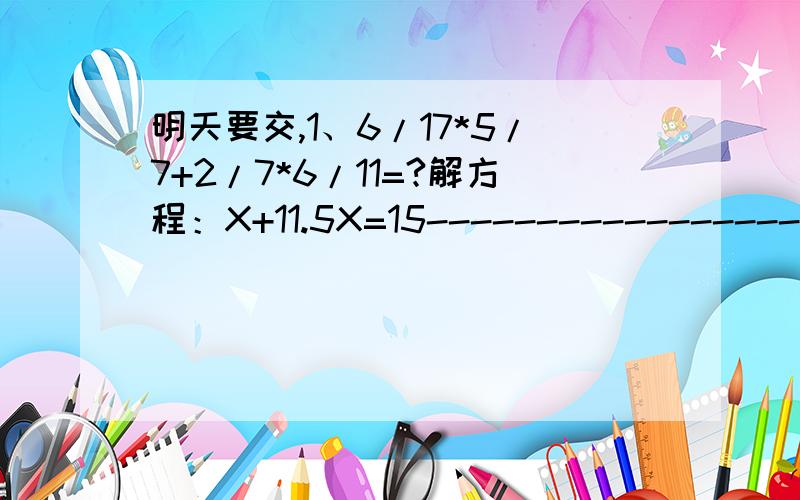 明天要交,1、6/17*5/7+2/7*6/11=?解方程：X+11.5X=15------------------------