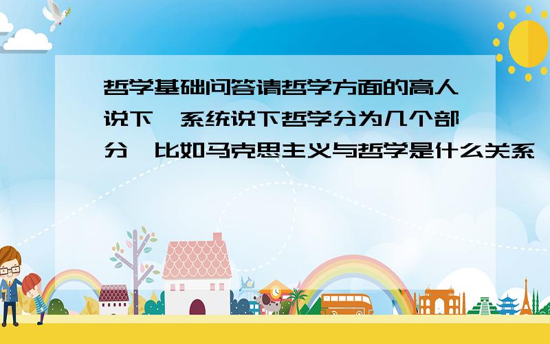 哲学基础问答请哲学方面的高人说下,系统说下哲学分为几个部分,比如马克思主义与哲学是什么关系,与唯物主义,辩证法等等是什么关系,比如谁包含谁,请系统划分一下层次,跪谢