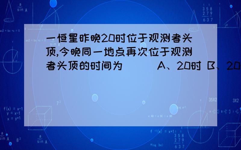 一恒星昨晚20时位于观测者头顶,今晚同一地点再次位于观测者头顶的时间为（ ） A、20时 B、20时56分4秒 C、19时 D、19时56分4秒