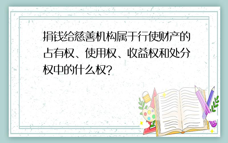 捐钱给慈善机构属于行使财产的占有权、使用权、收益权和处分权中的什么权?