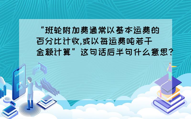 “班轮附加费通常以基本运费的百分比计收,或以每运费吨若干金额计算”这句话后半句什么意思?