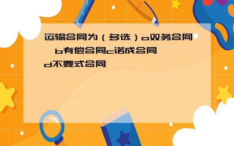 运输合同为（多选）a双务合同  b有偿合同c诺成合同  d不要式合同