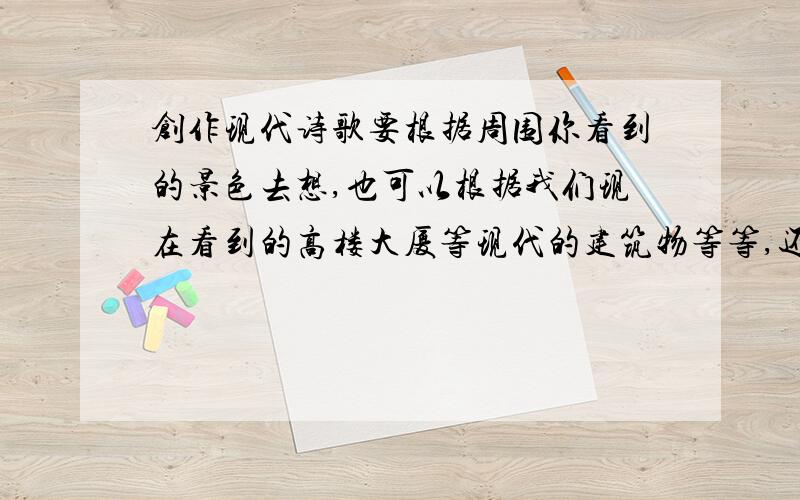 创作现代诗歌要根据周围你看到的景色去想,也可以根据我们现在看到的高楼大厦等现代的建筑物等等,还可以根据你所喜欢的一件现代的东西去造一句现代诗句,古代很多诗人也是这样的啊,他