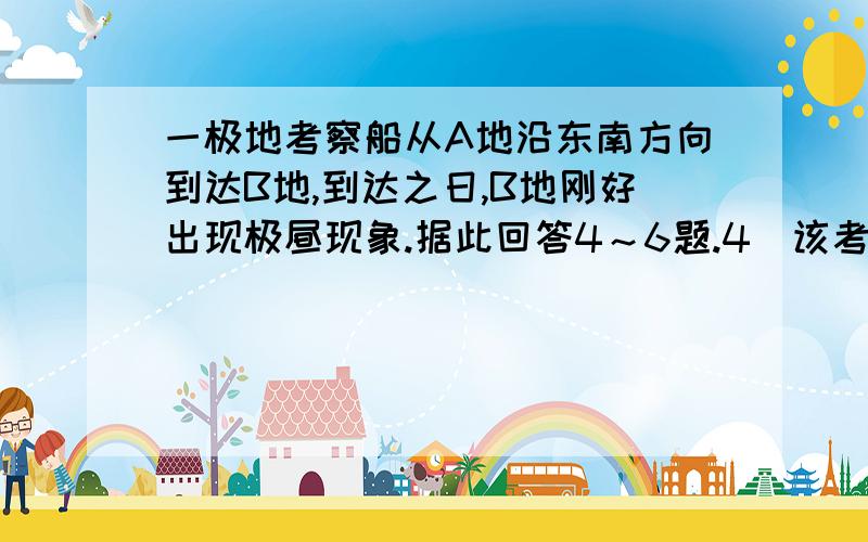 一极地考察船从A地沿东南方向到达B地,到达之日,B地刚好出现极昼现象.据此回答4～6题.4．该考察船出发的时间最可能是A.11月     B.3月         C.6月       D.9月5．考察船到达B地当日,A地正午太阳