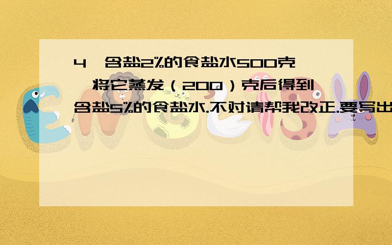 4、含盐2%的食盐水500克,将它蒸发（200）克后得到含盐5%的食盐水.不对请帮我改正.要写出算式.