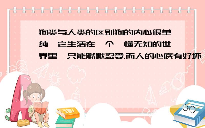 狗类与人类的区别狗的内心很单纯,它生活在一个懵懂无知的世界里,只能默默忍受.而人的心底有好坏,人生活在一个复杂的社会,只能勇敢面对.