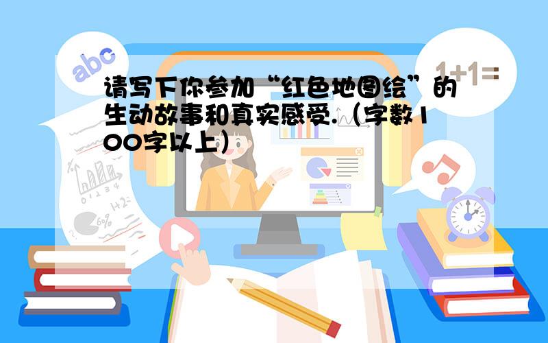 请写下你参加“红色地图绘”的生动故事和真实感受.（字数100字以上）