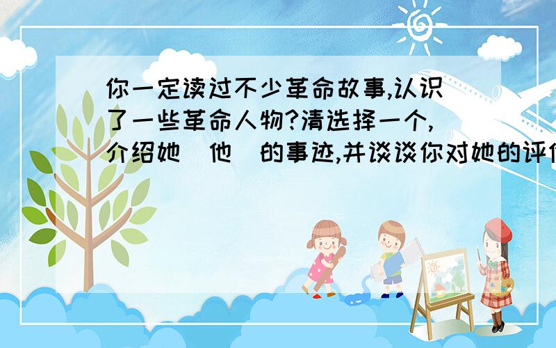 你一定读过不少革命故事,认识了一些革命人物?清选择一个,介绍她(他)的事迹,并谈谈你对她的评价100字左右