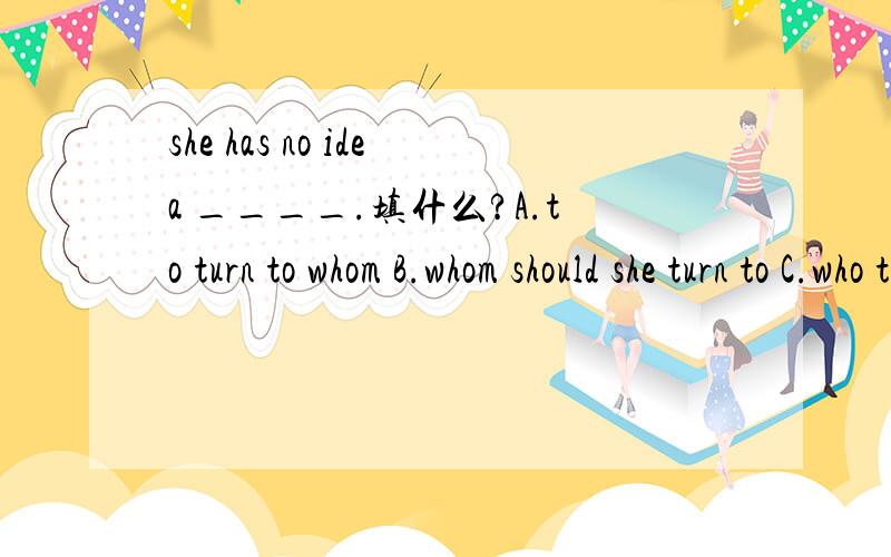 she has no idea ____.填什么?A.to turn to whom B.whom should she turn to C.who to turn to D.who should she turn to