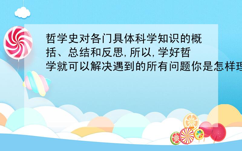 哲学史对各门具体科学知识的概括、总结和反思,所以,学好哲学就可以解决遇到的所有问题你是怎样理解这段话的?