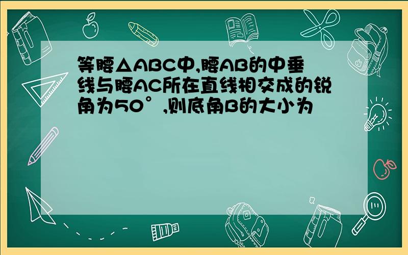 等腰△ABC中,腰AB的中垂线与腰AC所在直线相交成的锐角为50°,则底角B的大小为