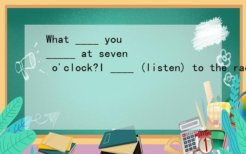 What ____ you _____ at seven o'clock?I ____ (listen) to the radio.该怎样填