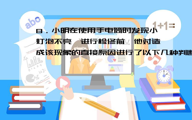 8．小明在使用手电筒时发现小灯泡不亮,进行检修前,他对造成该现象的直接原因进行了以下几种判断,其中不可能的是（ ）A．开关处出现短路 B．小灯泡灯丝断了C．小灯泡接触不良 D．电池