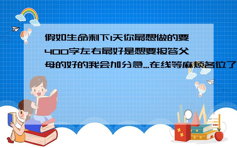 假如生命剩下1天你最想做的要400字左右最好是想要报答父母的好的我会加分急...在线等麻烦各位了