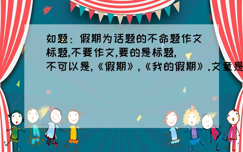 如题：假期为话题的不命题作文标题,不要作文,要的是标题,不可以是,《假期》,《我的假期》.文章是先抑后扬,多给几个,